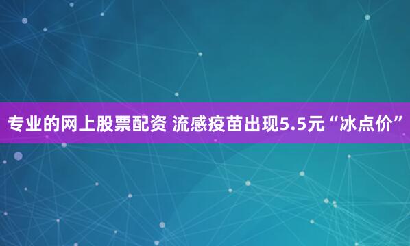 专业的网上股票配资 流感疫苗出现5.5元“冰点价”