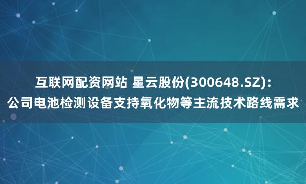 互联网配资网站 星云股份(300648.SZ)：公司电池检测设备支持氧化物等主流技术路线需求