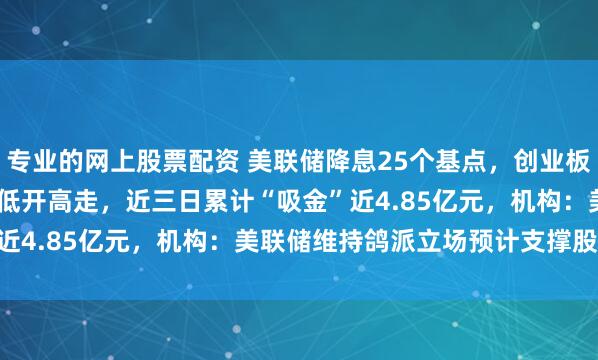 专业的网上股票配资 美联储降息25个基点，创业板ETF天弘（159977）低开高走，近三日累计“吸金”近4.85亿元，机构：美联储维持鸽派立场预计支撑股市表现