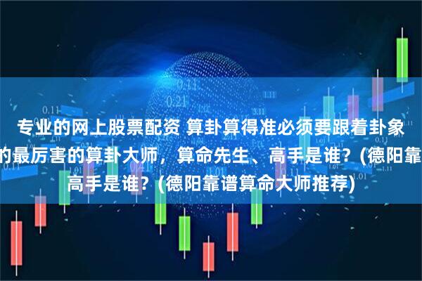 专业的网上股票配资 算卦算得准必须要跟着卦象走吗,德阳靠谱的最厉害的算卦大师,算命先生、高手是谁?(德阳靠谱算命大师推荐)