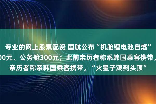 专业的网上股票配资 国航公布“机舱锂电池自燃”赔偿方案:经济舱200元、公务舱300元;此前亲历者称系韩国乘客携带,“火星子溅到头顶”