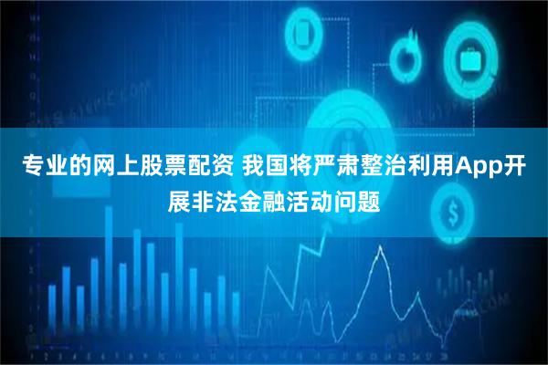 专业的网上股票配资 我国将严肃整治利用App开展非法金融活动问题