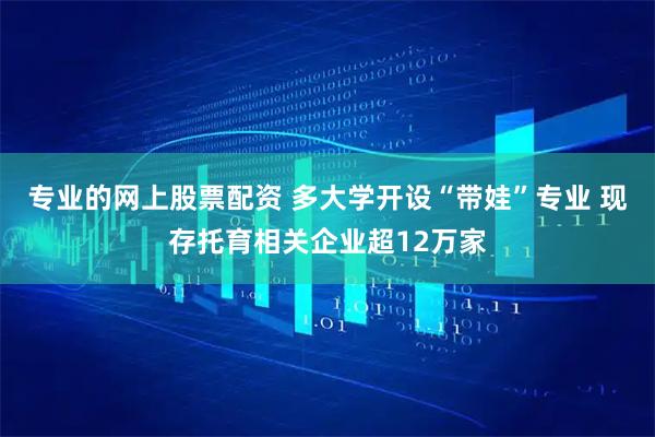 专业的网上股票配资 多大学开设“带娃”专业 现存托育相关企业超12万家