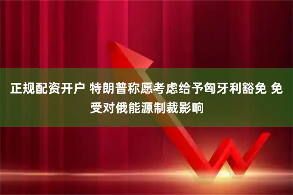 正规配资开户 特朗普称愿考虑给予匈牙利豁免 免受对俄能源制裁影响