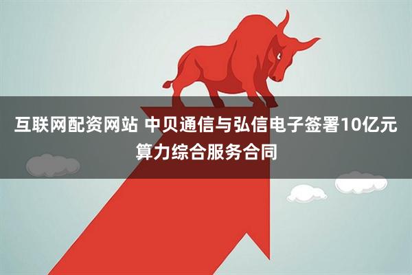 互联网配资网站 中贝通信与弘信电子签署10亿元算力综合服务合同