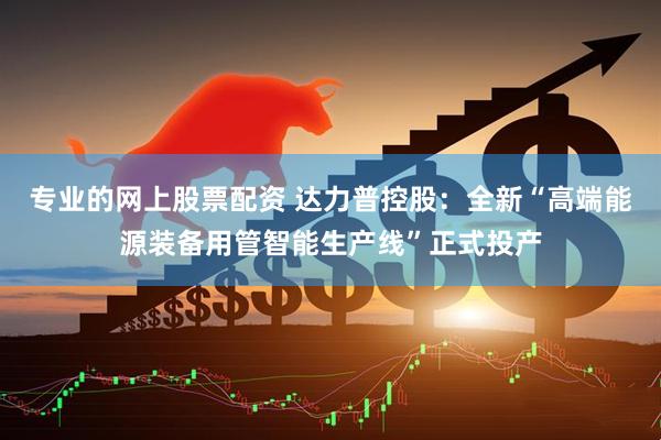 专业的网上股票配资 达力普控股：全新“高端能源装备用管智能生产线”正式投产