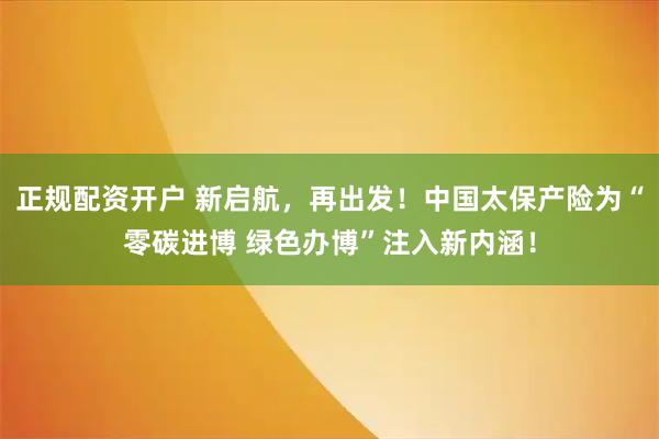 正规配资开户 新启航，再出发！中国太保产险为“零碳进博 绿色办博”注入新内涵！